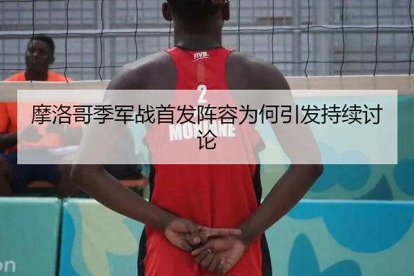 摩洛哥季军战首发阵容为何引发持续讨论